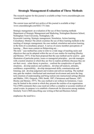 Strategic Management-Evaluation of Three Methods
The research register for this journal is available at http://www.emeraldinsight.com
/researchregisters
The current issue and full text archive of this journal is available at http:/
/www.emeraldinsight.com/0262 1711.htm
Strategic management: an evaluation of the use of three learning methods
Department of Strategic Management and Marketing, Nottingham Business School,
Nottingham Trent University, Nottingham, UK
Keywords Learning, Strategic management, Simulation, Action learning,
Consultancy Abstract The article examines the use of three learning methods in the
teaching of strategic management; the case method, simulation and action learning,
in the form of a consultancy project. A survey of course members perceptions of
learning ... Show more content on Helpwriting.net ...
The term ``case method has come to refer to a wide range of teaching styles and
objectives that can be adopted within the use of case studies for teaching (Dooley
and Skinner, 1977). It has been proposed that the case method can be used to: . gain
illustration of particular points, issues or managerial principles; . provide managers
with a neutral situation in which they are free to explore problems (because they are
not their own); . relate theory to practice; . confront the complexities of specific
situations; . develop analysis and synthesis; . develop self analysis, attitudes,
confidence, responsibility; . develop interpersonal skills, communication and
listening; and . develop judgement and wisdom and enliven teaching. The method
may gain the student s intellectual and emotional involvement and assist the long
term retention of understanding and bring realism into instructional settings (Romm
and Mahler, 1991; Osigweh, 1989; Smith, 1987; Christensen and Hansen, 1987;
Dooley and Skinner, 1977). The case method is not without its limitations. Cases
may be limited in the extent to which they present the realities of an organization.
Yin (1989) comments that a case need not reflect a complete or accurate rendition of
actual events; its purpose is to establish a framework for discussion among students.
Similarly Towl (1969) describing case writing at Harvard Business School
emphasises the need for a
 