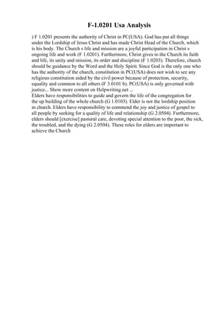F-1.0201 Usa Analysis
) F 1.0201 presents the authority of Christ in PC(USA). God has put all things
under the Lordship of Jesus Christ and has made Christ Head of the Church, which
is his body. The Church s life and mission are a joyful participation in Christ s
ongoing life and work (F 1.0201). Furthermore, Christ gives to the Church its faith
and life, its unity and mission, its order and discipline (F 1.0203). Therefore, church
should be guidance by the Word and the Holy Spirit. Since God is the only one who
has the authority of the church, constitution in PC(USA) does not wish to see any
religious constitution aided by the civil power because of protection, security,
equality and common to all others (F 3.0101 b). PC(USA) is only governed with
justice... Show more content on Helpwriting.net ...
Elders have responsibilities to guide and govern the life of the congregation for
the up building of the whole church (G 1.0103). Elder is not the lordship position
in church. Elders have responsibility to commend the joy and justice of gospel to
all people by seeking for a quality of life and relationship (G 2.0504). Furthermore,
elders should [exercise] pastoral care, devoting special attention to the poor, the sick,
the troubled, and the dying (G 2.0504). These roles for elders are important to
achieve the Church
 