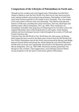 Comparisons of the Lifestyles of Paleoindians in North and...
Through ice free corridors and water logged routes, Paleoindians travelled from
Alaska to Siberia to enter the New World. Over their travels, they discovered new
tools, hunting methods and traveling/living techniques. Paleoindians in both North
and Central America typically lived in bands of up to 50 people. They were makers
of fire and creators of diverse stone tool technology. They had the same physical
features in both areas, including hair colour and texture, skin tone, blood types and
dentition marks. (Rivals Semprebon, 2012, pg. 1608). These similarities are
immediately noticeable when analysing an archaeological site, but others such as the
original Paleoindian stone toolkit being present in each region, similar hunting
methods and travel techniques become evident throughout the scrutiny of North and
Central American sites.
Transition from the Old World to New World Since the 16th century, the Bering
Strait region has been viewed as the likely route of travel from the Old World to the
New World. Paleoindians moved into North Americabeyond the Bering Land Bridge
between Eastern Siberia and present day Alaska during the Late Glacial Maximum
(LGM) when sea levels were significantly lowered due to the Quaternary glaciation.
(Rivals Semprebon, 2012, pg. 1608 1609). Pleistocene animals grazed their way
through ice free corridors, water logged routes, across Beringia and into Siberia,
leaving footprints in the dry land in which hunter gatherer Paleoindians
 