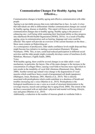 Communication Changes For Healthy Ageing And
Effective...
Communication changes in healthy ageing and effective communication with older
people
Ageing is an inevitable process that every individual has to face. As such, it is key
that individuals are able to differentiate whether communication changes are caused
by healthy ageing, disease or disability. This report will focus on the occurrence of
communication changes due to healthy ageing. Healthy aging is the process of
enhancing one s well being while sustaining their functional ability as they progress
into elderhood (World Health Organization [WHO], 2015c). As a result of healthy
ageing, areas in communication such as hearing, language and voice could be
affected. This report will provide an overview of the current literature on the three ...
Show more content on Helpwriting.net ...
As a consequence of presbycusis, older adults confidence levels might drop and they
might become less initiative in starting a conversation (Hummert, Wieman,
Nussbaum, 1994). This, in turn, could lead reduced participation in different social
activities and the older people might eventually develop a sense of loneliness (Lotfi,
Mehrkian, Moossavi, Faghih Zadeh, 2009).
Voice
With healthy ageing, there could be several changes in an older adult s vocal
mechanism, in particular, the larynx. One of the main changes is the increase in the
concentration of collagen fibres, causing vocal folds to become more rigid which in
turn results in the instability of vocal fold vibrations (Hammond, Gray, Butler,
2000). Another normal age related voice change is the degeneration of vocal
muscles which could have been a result of programmed cell death (apoptosis)
(Malmgren, Jones, Bookman, 2001; Martins et al., 2015). This is directly
associated with presbyphonia which could contribute to a shortness of breath and
troubles increasing one s voice (Martins et al., 2015). Presbyphonia is the
biological modification to one s voice as a result of structural deterioration in the
coverage mucosa, muscle and cartilage due to aging (Ford, 2004). The extent of the
decline is associated with an individual s physical and mental well being, lifestyle,
race and genes (Martins et al., 2015)
Additionally, a reduction in the number of mucous glands in vestibular folds is
 
