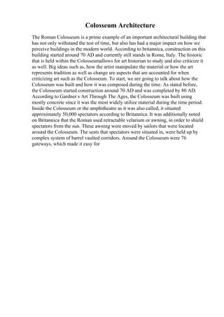 Colosseum Architecture
The Roman Colosseum is a prime example of an important architectural building that
has not only withstand the test of time, but also has had a major impact on how we
perceive buildings in the modern world. According to britannica, construction on this
building started around 70 AD and currently still stands in Rome, Italy. The historic
that is held within the Colosseumallows for art historian to study and also criticize it
as well. Big ideas such as, how the artist manipulate the material or how the art
represents tradition as well as change are aspects that are accounted for when
criticizing art such as the Colosseum. To start, we are going to talk about how the
Colosseum was built and how it was composed during the time. As stated before,
the Colosseum started construction around 70 AD and was completed by 80 AD.
According to Gardner s Art Through The Ages, the Colosseum was built using
mostly concrete since it was the most widely utilize material during the time period.
Inside the Colosseum or the amphitheatre as it was also called, it situated
approximately 50,000 spectators according to Britannica. It was additionally noted
on Britannica that the Roman used retractable velarium or awning, in order to shield
spectators from the sun. These awning were moved by sailors that were located
around the Colosseum. The seats that spectators were situated in, were held up by
complex system of barrel vaulted corridors. Around the Colosseum were 76
gateways, which made it easy for
 