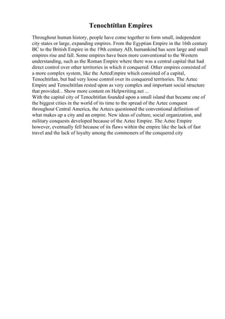 Tenochtitlan Empires
Throughout human history, people have come together to form small, independent
city states or large, expanding empires. From the Egyptian Empire in the 16th century
BC to the British Empire in the 19th century AD, humankind has seen large and small
empires rise and fall. Some empires have been more conventional to the Western
understanding, such as the Roman Empire where there was a central capital that had
direct control over other territories in which it conquered. Other empires consisted of
a more complex system, like the AztecEmpire which consisted of a capital,
Tenochtitlan, but had very loose control over its conquered territories. The Aztec
Empire and Tenochtitlan rested upon as very complex and important social structure
that provided... Show more content on Helpwriting.net ...
With the capital city of Tenochtitlan founded upon a small island that became one of
the biggest cities in the world of its time to the spread of the Aztec conquest
throughout Central America, the Aztecs questioned the conventional definition of
what makes up a city and an empire. New ideas of culture, social organization, and
military conquests developed because of the Aztec Empire. The Aztec Empire
however, eventually fell because of its flaws within the empire like the lack of fast
travel and the lack of loyalty among the commoners of the conquered city
 