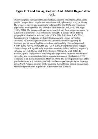 Types Of Land For Agriculture, And Habitat Degradation
And...
Once widespread throughout the grasslands and savanna of northern Africa, dama
gazelle (Nanger dama) populations have dramatically plummeted in recent history.
The species is categorized as critically endangered by the IUCN, and remaining
populations are fragmented and limited to small areas in Chad, Mali, and Niger
(IUCN 2014). The dama gazellespecies is classified into three subspecies: addra (N.
d. ruficollis), the mohor (N. d. mhorr) and dama (N. d. dama), which differ in
geographical distribution and coat color (IUCN 2014; RZSS and IUCN 2014).
Remaining wild populations are highly fragmented and species survival is
threatened by habitat degradation and loss, primarily due to overgrazing by
domestic species, use of land for agriculture, and poaching (Grettenberger and
Newby 1986; Newby 2014; RZSS and IUCN 2014). Current predictions suggest
climate change will significantly impact the remaining habitat and likely negatively
influence survival (Durant et al. 2014; Bronson 2009; Zerbe et al. 2012). In
addition, spatial segregation of remaining wild populations increases possibility of
inbreeding and concomitant decline in reproductive success (Roldan et al. 1998;
Gomendio et al. 2000; Andrabi and Maxwell 2007). The ex situ population of addra
gazellealso is not self sustaining and individuals managed in captivity are dispersed
across North America in small herds, hindering their effective genetic management.
Maintaining sustainable populations of threatened non domestic
 