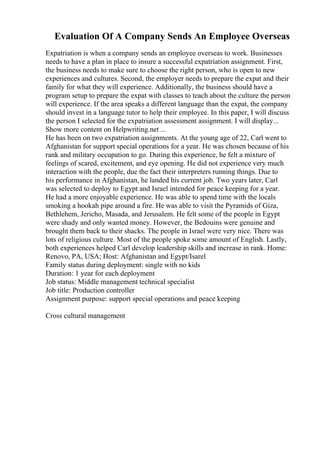 Evaluation Of A Company Sends An Employee Overseas
Expatriation is when a company sends an employee overseas to work. Businesses
needs to have a plan in place to insure a successful expatriation assignment. First,
the business needs to make sure to choose the right person, who is open to new
experiences and cultures. Second, the employer needs to prepare the expat and their
family for what they will experience. Additionally, the business should have a
program setup to prepare the expat with classes to teach about the culture the person
will experience. If the area speaks a different language than the expat, the company
should invest in a language tutor to help their employee. In this paper, I will discuss
the person I selected for the expatriation assessment assignment. I will display...
Show more content on Helpwriting.net ...
He has been on two expatriation assignments. At the young age of 22, Carl went to
Afghanistan for support special operations for a year. He was chosen because of his
rank and military occupation to go. During this experience, he felt a mixture of
feelings of scared, excitement, and eye opening. He did not experience very much
interaction with the people, due the fact their interpreters running things. Due to
his performance in Afghanistan, he landed his current job. Two years later, Carl
was selected to deploy to Egypt and Israel intended for peace keeping for a year.
He had a more enjoyable experience. He was able to spend time with the locals
smoking a hookah pipe around a fire. He was able to visit the Pyramids of Giza,
Bethlehem, Jericho, Masada, and Jerusalem. He felt some of the people in Egypt
were shady and only wanted money. However, the Bedouins were genuine and
brought them back to their shacks. The people in Israel were very nice. There was
lots of religious culture. Most of the people spoke some amount of English. Lastly,
both experiences helped Carl develop leadership skills and increase in rank. Home:
Renovo, PA, USA; Host: Afghanistan and Egypt/Isarel
Family status during deployment: single with no kids
Duration: 1 year for each deployment
Job status: Middle management technical specialist
Job title: Production controller
Assignment purpose: support special operations and peace keeping
Cross cultural management
 