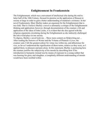 Enlightenment In Frankenstein
The Enlightenment, which was a movement of intellectual elite during the mid to
latter half of the 18th Century, focused its premise on the application of Reason to
society at large in order to gain a better understanding of mankind s existence. In her
novel Frankenstein, Mary Shelley makes an argument for the Enlightenment that is
two fold. That is I believe Shelley s novel is ultimately a critique of the Enlightenment
thinking and application; however, through documentation of the creature s life and
application of the ideas of John Locke, it is evident that she also agreed with the
religious arguments circulating during the Enlightenment as she indirectly challenged
the role a God plays in our society.
To digress, Shelley s novel took me ... Show more content on Helpwriting.net ...
After reading the Sorrows of Werter and the Volume of Plutarch s Lives, the
creature said, I felt the greatest ardour for virtue rise within me, and abhorrence for
vice, as far as I understood the signification of those terms, relative as they were, as I
applied them, to pleasure and pain alone. In this statement, Shelley is portraying how
the creature justifies the subjectivity of his morals by describing how if his
introduction to humanity instead was by means of exposure to a young soldier that
was burning for glory and slaughter, a completely different understanding of morals
would have been instilled within
 