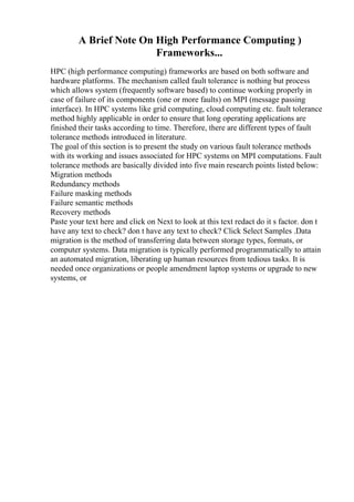 A Brief Note On High Performance Computing )
Frameworks...
HPC (high performance computing) frameworks are based on both software and
hardware platforms. The mechanism called fault tolerance is nothing but process
which allows system (frequently software based) to continue working properly in
case of failure of its components (one or more faults) on MPI (message passing
interface). In HPC systems like grid computing, cloud computing etc. fault tolerance
method highly applicable in order to ensure that long operating applications are
finished their tasks according to time. Therefore, there are different types of fault
tolerance methods introduced in literature.
The goal of this section is to present the study on various fault tolerance methods
with its working and issues associated for HPC systems on MPI computations. Fault
tolerance methods are basically divided into five main research points listed below:
Migration methods
Redundancy methods
Failure masking methods
Failure semantic methods
Recovery methods
Paste your text here and click on Next to look at this text redact do it s factor. don t
have any text to check? don t have any text to check? Click Select Samples .Data
migration is the method of transferring data between storage types, formats, or
computer systems. Data migration is typically performed programmatically to attain
an automated migration, liberating up human resources from tedious tasks. It is
needed once organizations or people amendment laptop systems or upgrade to new
systems, or
 