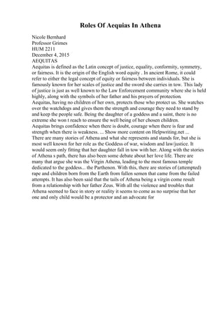 Roles Of Aequias In Athena
Nicole Bernhard
Professor Grimes
HUM 2211
December 4, 2015
AEQUITAS
Aequitas is defined as the Latin concept of justice, equality, conformity, symmetry,
or fairness. It is the origin of the English word equity . In ancient Rome, it could
refer to either the legal concept of equity or fairness between individuals. She is
famously known for her scales of justice and the sword she carries in tow. This lady
of justice is just as well known to the Law Enforcement community where she is held
highly, along with the symbols of her father and his prayers of protection.
Aequitas, having no children of her own, protects those who protect us. She watches
over the watchdogs and gives them the strength and courage they need to stand by
and keep the people safe. Being the daughter of a goddess and a saint, there is no
extreme she won t reach to ensure the well being of her chosen children.
Aequitas brings confidence when there is doubt, courage when there is fear and
strength when there is weakness. ... Show more content on Helpwriting.net ...
There are many stories of Athena and what she represents and stands for, but she is
most well known for her role as the Goddess of war, wisdom and law/justice. It
would seem only fitting that her daughter fall in tow with her. Along with the stories
of Athena s path, there has also been some debate about her love life. There are
many that argue she was the Virgin Athena, leading to the most famous temple
dedicated to the goddess... the Parthenon. With this, there are stories of (attempted)
rape and children born from the Earth from fallen semen that came from the failed
attempts. It has also been said that the tails of Athena being a virgin come result
from a relationship with her father Zeus. With all the violence and troubles that
Athena seemed to face in story or reality it seems to come as no surprise that her
one and only child would be a protector and an advocate for
 