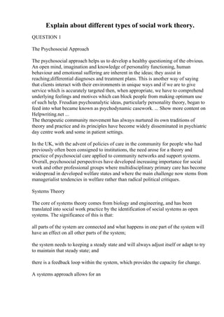 Explain about different types of social work theory.
QUESTION 1
The Psychosocial Approach
The psychosocial approach helps us to develop a healthy questioning of the obvious.
An open mind, imagination and knowledge of personality functioning, human
behaviour and emotional suffering are inherent in the ideas; they assist in
reaching;differential diagnoses and treatment plans. This is another way of saying
that clients interact with their environments in unique ways and if we are to give
service which is accurately targeted then, when appropriate, we have to comprehend
underlying feelings and motives which can block people from making optimum use
of such help. Freudian psychoanalytic ideas, particularly personality theory, began to
feed into what became known as psychodynamic casework. ... Show more content on
Helpwriting.net ...
The therapeutic community movement has always nurtured its own traditions of
theory and practice and its principles have become widely disseminated in psychiatric
day centre work and some in patient settings.
In the UK, with the advent of policies of care in the community for people who had
previously often been consigned to institutions, the need arose for a theory and
practice of psychosocial care applied to community networks and support systems.
Overall, psychosocial perspectives have developed increasing importance for social
work and other professional groups where multidisciplinary primary care has become
widespread in developed welfare states and where the main challenge now stems from
managerialist tendencies in welfare rather than radical political critiques.
Systems Theory
The core of systems theory comes from biology and engineering, and has been
translated into social work practice by the identification of social systems as open
systems. The significance of this is that:
all parts of the system are connected and what happens in one part of the system will
have an effect on all other parts of the system;
the system needs to keeping a steady state and will always adjust itself or adapt to try
to maintain that steady state; and
there is a feedback loop within the system, which provides the capacity for change.
A systems approach allows for an
 