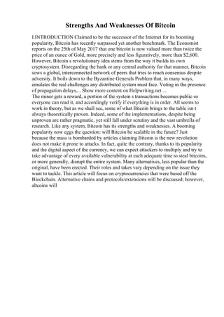 Strengths And Weaknesses Of Bitcoin
I.INTRODUCTION Claimed to be the successor of the Internet for its booming
popularity, Bitcoin has recently surpassed yet another benchmark. The Economist
reports on the 25th of May 2017 that one bitcoin is now valued more than twice the
price of an ounce of Gold, more precisely and less figuratively, more than $2,600.
However, Bitcoin s revolutionary idea stems from the way it builds its own
cryptosystem. Disregarding the bank or any central authority for that manner, Bitcoin
sows a global, interconnected network of peers that tries to reach consensus despite
adversity. It boils down to the Byzantine Generals Problem that, in many ways,
emulates the real challenges any distributed system must face. Voting in the presence
of propagation delays,... Show more content on Helpwriting.net ...
The miner gets a reward, a portion of the system s transactions becomes public so
everyone can read it, and accordingly verify if everything is in order. All seems to
work in theory, but as we shall see, some of what Bitcoin brings to the table isn t
always theoretically proven. Indeed, some of the implementations, despite being
unproven are rather pragmatic, yet still fall under scrutiny and the vast umbrella of
research. Like any system, Bitcoin has its strengths and weaknesses. A booming
popularity now eggs the question: will Bitcoin be scalable in the future? Just
because the mass is bombarded by articles claiming Bitcoin is the new revolution
does not make it prone to attacks. In fact, quite the contrary, thanks to its popularity
and the digital aspect of the currency, we can expect attackers to multiply and try to
take advantage of every available vulnerability at each adequate time to steal bitcoins,
or more generally, disrupt the entire system. Many alternatives, less popular than the
original, have been erected. Their roles and takes vary depending on the issue they
want to tackle. This article will focus on cryptocurrencies that were based off the
Blockchain. Alternative chains and protocols/extensions will be discussed; however,
altcoins will
 