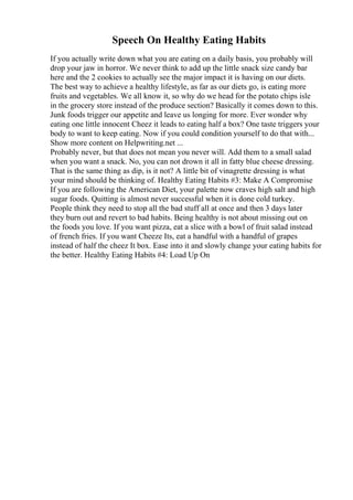 Speech On Healthy Eating Habits
If you actually write down what you are eating on a daily basis, you probably will
drop your jaw in horror. We never think to add up the little snack size candy bar
here and the 2 cookies to actually see the major impact it is having on our diets.
The best way to achieve a healthy lifestyle, as far as our diets go, is eating more
fruits and vegetables. We all know it, so why do we head for the potato chips isle
in the grocery store instead of the produce section? Basically it comes down to this.
Junk foods trigger our appetite and leave us longing for more. Ever wonder why
eating one little innocent Cheez it leads to eating half a box? One taste triggers your
body to want to keep eating. Now if you could condition yourself to do that with...
Show more content on Helpwriting.net ...
Probably never, but that does not mean you never will. Add them to a small salad
when you want a snack. No, you can not drown it all in fatty blue cheese dressing.
That is the same thing as dip, is it not? A little bit of vinagrette dressing is what
your mind should be thinking of. Healthy Eating Habits #3: Make A Compromise
If you are following the American Diet, your palette now craves high salt and high
sugar foods. Quitting is almost never successful when it is done cold turkey.
People think they need to stop all the bad stuff all at once and then 3 days later
they burn out and revert to bad habits. Being healthy is not about missing out on
the foods you love. If you want pizza, eat a slice with a bowl of fruit salad instead
of french fries. If you want Cheeze Its, eat a handful with a handful of grapes
instead of half the cheez It box. Ease into it and slowly change your eating habits for
the better. Healthy Eating Habits #4: Load Up On
 