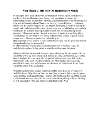 Van Halen s Influence On Renaissance Music
In hindsight, all of these artists were the foundation of what lies on the horizon, a
revolution that would evolve into a dynasty that hasn t been seen since the
Renaissance and one unlikely to be repeated. Just as these artists were influencing me,
they were influencing others в”Ђ others with vastly better skills than I could ever
fathom. On the smaller stages of the Los Angeles club scene, a band was mixing the
sound, style, and showmanship into a cacophonous stew, gently boiling and carefully
molding all the elements and preparing to unleash it on the unsuspecting music
consumer. Although they didn t know it at the time, it would be something which
would change the very face of rock music and the artistic journey of guitar players
everywhere.... Show more content on Helpwriting.net ...
He proclaimed he was content to stand in the shadows and ride the groove in front of
his speakers having his teeth rattled.
In addition to their musical prowess, the four members of the band forged an
underlying formula of acting and showmanship which wowed their fans.
After the initial shock wore off, detractors were minimizing Ed s techniques. No, he
wasn t the first to tap notes or use pinch harmonics, Billy Gibbons from ZZ Top had
been doing both for years. Also, electric guitars had trem bars since their earliest
incarnations, so he wasn t the first to abuse one. Al Dimeola who successfully
combined virtuosity and unfathomable speed was on his third album. So no, Eddie
wasn t the fastest in the land either.
With these comparisons, interest went backward to either discover or re discover
Al DiMeola and Billy Gibbons. Both are incredible players in their respective genre
s, and both had a subsequent surge of interest after the release. But out of the ensuing
media interviews came a surprise, Ed revealed one of his primary influences leading
us в”Ђ amazingly в”Ђ to jazz guitarist Allan Holdsworth. Wait,
 