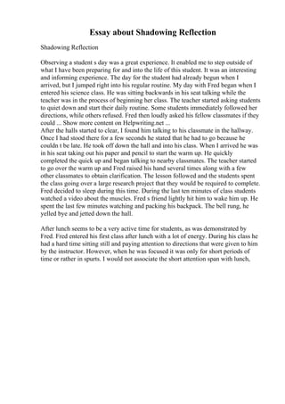 Essay about Shadowing Reflection
Shadowing Reflection
Observing a student s day was a great experience. It enabled me to step outside of
what I have been preparing for and into the life of this student. It was an interesting
and informing experience. The day for the student had already begun when I
arrived, but I jumped right into his regular routine. My day with Fred began when I
entered his science class. He was sitting backwards in his seat talking while the
teacher was in the process of beginning her class. The teacher started asking students
to quiet down and start their daily routine. Some students immediately followed her
directions, while others refused. Fred then loudly asked his fellow classmates if they
could ... Show more content on Helpwriting.net ...
After the halls started to clear, I found him talking to his classmate in the hallway.
Once I had stood there for a few seconds he stated that he had to go because he
couldn t be late. He took off down the hall and into his class. When I arrived he was
in his seat taking out his paper and pencil to start the warm up. He quickly
completed the quick up and began talking to nearby classmates. The teacher started
to go over the warm up and Fred raised his hand several times along with a few
other classmates to obtain clarification. The lesson followed and the students spent
the class going over a large research project that they would be required to complete.
Fred decided to sleep during this time. During the last ten minutes of class students
watched a video about the muscles. Fred s friend lightly hit him to wake him up. He
spent the last few minutes watching and packing his backpack. The bell rung, he
yelled bye and jetted down the hall.
After lunch seems to be a very active time for students, as was demonstrated by
Fred. Fred entered his first class after lunch with a lot of energy. During his class he
had a hard time sitting still and paying attention to directions that were given to him
by the instructor. However, when he was focused it was only for short periods of
time or rather in spurts. I would not associate the short attention span with lunch,
 