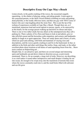Descriptive Essay On Cape May s Beach
Listen closely, to the gentle crashing of the waves, the occasional seagulls
squawking...to the chatter of playing, eating, and joking people. Listen again to
the concerned parents, to the shrill voiced children (climbing on rocks and poking
dead jellyfish), or the loudly oblivious teens; and that one guy with THAT sense of
humor who can t stop laughing about the stone fleet . This is just the tip of the
iceberg of experiences available at Cape May s Beach. Though there are, as I
mentioned, numerous loud and social options to pursue, ignore, or be annoyed by
at this beach, for the average person walking up and down its shores and enjoy.
There is one or two rather small, but nice diners at the untampered area they call a
parking lot. There s plenty of live flora and fauna to look at and admire, give or
take jellyfish season and the horseshoe crabs migration, and scenery and landmarks
aplenty to laugh at or again appreciate. There are sandy dunes and a forest, of sorts,
which are quiet and calming, with birds and mammals of varying sizes and
descriptions, and the waves quietly crashing to and fro in the backround. In fact, in
addition to the birds and other such things like turtles, frogs, and toads, or the rather
excellent photo shoot locations at tall dunes of sand separating forest from the... Show
more content on Helpwriting.net ...
Despite that, it s an attractive spot, and there are several unique and interesting
spots and landmarks up and down whatever direction you go, as previously
mentioned. There is, for an example, a large trail of rocks .However, me describing
it as a trail makes it sound rather unimpressive and small despite it leading far out
into ocean, far enough to be swept away into the maelstrom of torrents that exists
where the waves constantly crash into it, and the small holes filled with saltwater
and sea life grow
 