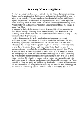 Summary Of Animating Revolt
We have grown up watching tons of animated movies finding them so entertaining.
But we may have not realized that these movies have shaped us and helped us grow
into who we are today. These movies have shaped us to help us face social issues,
regular life problems, independence, having empathy and more. This is a process
called animating revolt in which Judith Halberstam touches upon in her essay called
Animating Revolt and Revolting Animation. She analyzes and finds this process in
many Pixar films.
In an essay by Judith Halberstam Animating Revolt and Revolting Animation she
talks about a concept, animating revolt, and her meaning of it. She believes that
animating revolt is when a children s movie has relatable situations to society ... Show
more content on Helpwriting.net ...
I believe that this underlies with a lot of points such as nature, overuse of
technology, and the environment. In the movie, Wall e is trying to save the planet
by cleaning up the environment so humans can come back and live on it. This
relates in today s society with how people recycle and people do community work
to keep the environment clean, people care for earth and they try to keep it
sanitary so it won t get polluted or things like that. Another example from Wall e,
would be with the overuse of technology. When Wall e goes to Axiom he sees all
the obese people and this is basically what the technology did to them. Technology
did everything for them resulting in them becoming obese, since they had to do no
work. I also find this relatable to today s society because people are obsessed with
technology now a days. People are always on their phone, tablet, computer etc. At the
rate of how things are going, we could end up like Wall e s situation. Children should
see that since they re the next generation, well they can have fun with technology but
not overuse it because they wouldn t want the planet to end up like it did in the
 
