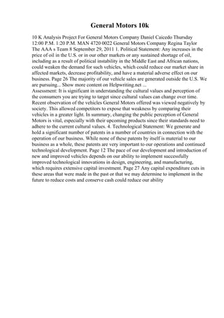 General Motors 10k
10 K Analysis Project For General Motors Company Daniel Caicedo Thursday
12:00 P.M. 1:20 P.M. MAN 4720 0022 General Motors Company Regina Taylor
The AAA s Team 8 September 29, 2011 1. Political Statement: Any increases in the
price of oil in the U.S. or in our other markets or any sustained shortage of oil,
including as a result of political instability in the Middle East and African nations,
could weaken the demand for such vehicles, which could reduce our market share in
affected markets, decrease profitability, and have a material adverse effect on our
business. Page 26 The majority of our vehicle sales are generated outside the U.S. We
are pursuing... Show more content on Helpwriting.net ...
Assessment: It is significant in understanding the cultural values and perception of
the consumers you are trying to target since cultural values can change over time.
Recent observation of the vehicles General Motors offered was viewed negatively by
society. This allowed competitors to expose that weakness by comparing their
vehicles in a greater light. In summary, changing the public perception of General
Motors is vital, especially with their upcoming products since their standards need to
adhere to the current cultural values. 4. Technological Statement: We generate and
hold a significant number of patents in a number of countries in connection with the
operation of our business. While none of these patents by itself is material to our
business as a whole, these patents are very important to our operations and continued
technological development. Page 12 The pace of our development and introduction of
new and improved vehicles depends on our ability to implement successfully
improved technological innovations in design, engineering, and manufacturing,
which requires extensive capital investment. Page 27 Any capital expenditure cuts in
these areas that were made in the past or that we may determine to implement in the
future to reduce costs and conserve cash could reduce our ability
 