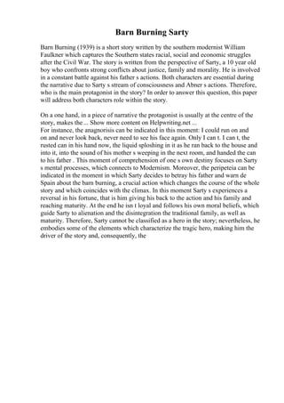 Barn Burning Sarty
Barn Burning (1939) is a short story written by the southern modernist William
Faulkner which captures the Southern states racial, social and economic struggles
after the Civil War. The story is written from the perspective of Sarty, a 10 year old
boy who confronts strong conflicts about justice, family and morality. He is involved
in a constant battle against his father s actions. Both characters are essential during
the narrative due to Sarty s stream of consciousness and Abner s actions. Therefore,
who is the main protagonist in the story? In order to answer this question, this paper
will address both characters role within the story.
On a one hand, in a piece of narrative the protagonist is usually at the centre of the
story, makes the ... Show more content on Helpwriting.net ...
For instance, the anagnorisis can be indicated in this moment: I could run on and
on and never look back, never need to see his face again. Only I can t. I can t, the
rusted can in his hand now, the liquid sploshing in it as he ran back to the house and
into it, into the sound of his mother s weeping in the next room, and handed the can
to his father . This moment of comprehension of one s own destiny focuses on Sarty
s mental processes, which connects to Modernism. Moreover, the peripeteia can be
indicated in the moment in which Sarty decides to betray his father and warn de
Spain about the barn burning, a crucial action which changes the course of the whole
story and which coincides with the climax. In this moment Sarty s experiences a
reversal in his fortune, that is him giving his back to the action and his family and
reaching maturity. At the end he isn t loyal and follows his own moral beliefs, which
guide Sarty to alienation and the disintegration the traditional family, as well as
maturity. Therefore, Sarty cannot be classified as a hero in the story; nevertheless, he
embodies some of the elements which characterize the tragic hero, making him the
driver of the story and, consequently, the
 