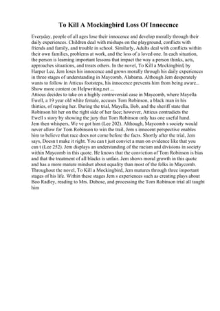 To Kill A Mockingbird Loss Of Innocence
Everyday, people of all ages lose their innocence and develop morally through their
daily experiences. Children deal with mishaps on the playground, conflicts with
friends and family, and trouble in school. Similarly, Adults deal with conflicts within
their own families, problems at work, and the loss of a loved one. In each situation,
the person is learning important lessons that impact the way a person thinks, acts,
approaches situations, and treats others. In the novel, To Kill a Mockingbird, by
Harper Lee, Jem loses his innocence and grows morally through his daily experiences
in three stages of understanding in Maycomb, Alabama. Although Jem desperately
wants to follow in Atticus footsteps, his innocence prevents him from being aware...
Show more content on Helpwriting.net ...
Atticus decides to take on a highly controversial case in Maycomb, where Mayella
Ewell, a 19 year old white female, accuses Tom Robinson, a black man in his
thirties, of rapeing her. During the trial, Mayella, Bob, and the sheriff state that
Robinson hit her on the right side of her face; however, Atticus contradicts the
Ewell s story by showing the jury that Tom Robinson only has one useful hand.
Jem then whispers, We ve got him (Lee 202). Although, Maycomb s society would
never allow for Tom Robinson to win the trail, Jem s innocent perspective enables
him to believe that race does not come before the facts. Shortly after the trial, Jem
says, Doesn t make it right. You can t just convict a man on evidence like that you
can t (Lee 252). Jem displays an understanding of the racism and divisions in society
within Maycomb in this quote. He knows that the conviction of Tom Robinson is bias
and that the treatment of all blacks is unfair. Jem shows moral growth in this quote
and has a more mature mindset about equality than most of the folks in Maycomb.
Throughout the novel, To Kill a Mockingbird, Jem matures through three important
stages of his life. Within these stages Jem s experiences such as creating plays about
Boo Radley, reading to Mrs. Dubose, and processing the Tom Robinson trial all taught
him
 