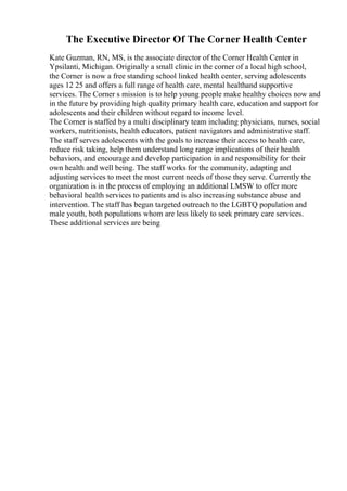 The Executive Director Of The Corner Health Center
Kate Guzman, RN, MS, is the associate director of the Corner Health Center in
Ypsilanti, Michigan. Originally a small clinic in the corner of a local high school,
the Corner is now a free standing school linked health center, serving adolescents
ages 12 25 and offers a full range of health care, mental healthand supportive
services. The Corner s mission is to help young people make healthy choices now and
in the future by providing high quality primary health care, education and support for
adolescents and their children without regard to income level.
The Corner is staffed by a multi disciplinary team including physicians, nurses, social
workers, nutritionists, health educators, patient navigators and administrative staff.
The staff serves adolescents with the goals to increase their access to health care,
reduce risk taking, help them understand long range implications of their health
behaviors, and encourage and develop participation in and responsibility for their
own health and well being. The staff works for the community, adapting and
adjusting services to meet the most current needs of those they serve. Currently the
organization is in the process of employing an additional LMSW to offer more
behavioral health services to patients and is also increasing substance abuse and
intervention. The staff has begun targeted outreach to the LGBTQ population and
male youth, both populations whom are less likely to seek primary care services.
These additional services are being
 