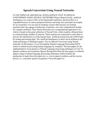 Speech Conversion Using Neural Networks
CS 549 TOPICS IN ARITIFICIAL INTELLIGENCE TEXT TO SPEECH
CONVERSION USING NEURAL NETWORKS Project Report Firstly, Artificial
Intelligence was used in 1956, at the Dartmouth conference and from then it is
expanded because of various proposed theories and many new principles developed
by its researchers. It is an area of computer science that focusses on creating
machines that can engage on behaviors of humans, solve the computational models
for complex problems. Here Neural Networks are a computational approach to AI,
which is based on the great collection of Neural Units, which models a Human brain
as connected large number of neurons. These neurons are connected to each other to
process the information as of the human brain. Artificial neural network (ANN) learn
by testing and training data. The Artificial Intelligence in brief can be defined as the
study and design of intelligent agents. Text to Speech Conversion using Neural
networks: In this project, we are developing Natural Language Processing (NLP),
which is related to processing human language by computer. The base paper for the
implementation of our project is Natural Language processing techniques in Text To
Speech synthesis and Automatic Speech Recognition Here the base paper we referred
depicts usage of natural language processing techniques which includes the
production of audio from the input text i.e., text to speech synthesis and the inverse
process i.e., automatic speech recognition. From this paper we
 