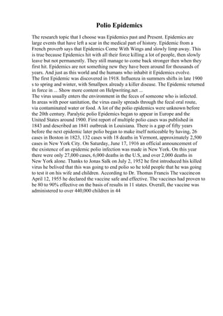 Polio Epidemics
The research topic that I choose was Epidemics past and Present. Epidemics are
large events that have left a scar in the medical part of history. Epidemic from a
French proverb says that Epidemics Come With Wings and slowly limp away. This
is true because Epidemics hit with all their force killing a lot of people, then slowly
leave but not permanently. They still manage to come back stronger then when they
first hit. Epidemics are not something new they have been around for thousands of
years. And just as this world and the humans who inhabit it Epidemics evolve.
The first Epidemic was discovered in 1918. Influenza in summers shifts in late 1900
s to spring and winter, with Smallpox already a killer disease. The Epidemic returned
in force in ... Show more content on Helpwriting.net ...
The virus usually enters the environment in the feces of someone who is infected.
In areas with poor sanitation, the virus easily spreads through the fecal oral route,
via contaminated water or food. A lot of the polio epidemics were unknown before
the 20th century. Paralytic polio Epidemics began to appear in Europe and the
United States around 1900. First report of multiple polio cases was published in
1843 and described an 1841 outbreak in Louisiana. There is a gap of fifty years
before the next epidemic later polio began to make itself noticeable by having, 26
cases in Boston in 1823, 132 cases with 18 deaths in Vermont, approximately 2,500
cases in New York City. On Saturday, June 17, 1916 an official announcement of
the existence of an epidemic polio infection was made in New York. On this year
there were only 27,000 cases, 6,000 deaths in the U.S, and over 2,000 deaths in
New York alone. Thanks to Jonas Salk on July 2, 1952 he first introduced his killed
virus he belived that this was going to end polio so he told people that he was going
to test it on his wife and children. According to Dr. Thomas Francis The vaccineon
April 12, 1955 he declared the vaccine safe and effective. The vaccines had proven to
be 80 to 90% effective on the basis of results in 11 states. Overall, the vaccine was
administered to over 440,000 children in 44
 