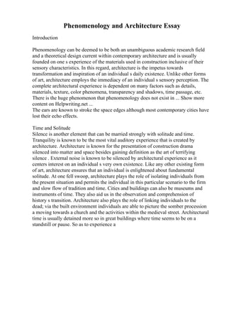 Phenomenology and Architecture Essay
Introduction
Phenomenology can be deemed to be both an unambiguous academic research field
and a theoretical design current within contemporary architecture and is usually
founded on one s experience of the materials used in construction inclusive of their
sensory characteristics. In this regard, architecture is the impetus towards
transformation and inspiration of an individual s daily existence. Unlike other forms
of art, architecture employs the immediacy of an individual s sensory perception. The
complete architectural experience is dependent on many factors such as details,
materials, texture, color phenomena, transparency and shadows, time passage, etc.
There is the huge phenomenon that phenomenology does not exist in ... Show more
content on Helpwriting.net ...
The ears are known to stroke the space edges although most contemporary cities have
lost their echo effects.
Time and Solitude
Silence is another element that can be married strongly with solitude and time.
Tranquility is known to be the most vital auditory experience that is created by
architecture. Architecture is known for the presentation of construction drama
silenced into matter and space besides gaining definition as the art of terrifying
silence . External noise is known to be silenced by architectural experience as it
centers interest on an individual s very own existence. Like any other existing form
of art, architecture ensures that an individual is enlightened about fundamental
solitude. At one fell swoop, architecture plays the role of isolating individuals from
the present situation and permits the individual in this particular scenario to the firm
and slow flow of tradition and time. Cities and buildings can also be museums and
instruments of time. They also aid us in the observation and comprehension of
history s transition. Architecture also plays the role of linking individuals to the
dead; via the built environment individuals are able to picture the somber procession
a moving towards a church and the activities within the medieval street. Architectural
time is usually detained more so in great buildings where time seems to be on a
standstill or pause. So as to experience a
 
