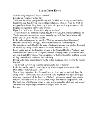 Lydia Diary Entry
So what really happened? Why d you do it?
I don t even remember killing her
You know, Inquisitor, you got off lucky with the Mark and having your memories
taken from you then. Saying you don t remember once when we re on the brink of
the apocalypse is one thing, but to say it again after you publically assassinated the
Empress isn t going to win you any favours.
If you don t believe me, Varric, then why are you here?
The dwarf raises his hands in defence, hey, I believe you, I m just saying the rest of
Thedas won t take the amnesia reason so easily a second time. Some people still
blame you for Divine Justinia s death.
Lydia sighs and massages her temples. What has she gotten herself into now?
Despite Varric s crude analogy,... Show more content on Helpwriting.net ...
She has spilt so much blood in the name of th inquisition, and now she has destroyed
an alliance by killing a friend. Should she not be punished for it?
Look, Lydia. You are the Inquisitor no, you re the frigging Herald of Andraste! You
stopped the end of the world. Everyone has been lining up to kiss your ass since the
day you defeated Corypheus. You can get away with this. Even if its just long enough
so they can cool their heads and thnk rationally.
Before Lydia has a chance to answer, she feels a sharpened point press to the back of
her neck.
Turn around, slowly. Sera s voice is serious, not a hint of humour.
Lydia does as she s asked, but she is glaring when her eyes meet with the elf s.
Didn t I tell you never again , Sera?
Shut it, Lady Inquisitor . Sera does not lower her bow, You go and drink from the
effing Well of Sorrows and make a deal with some might not even be an elven god
thing and you go and kill the Empress of Orlais? I ain t crying over Celene s death
but you, you cared about the alliance, then you go and stab her and pass out? Just
like that? You killed her and left us to clean up the messy bits while you took a nap?
What the fuck do you expect me to do when you wake up, huh?
I m me,
 