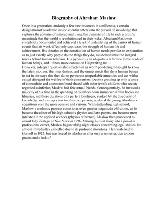 Biography of Abraham Maslow
Once in a generation, and only a few rare instances in a millennia, a certain
designation of academic and/or scientist enters into the pursuit of knowledge that
captures the epitome of makeup and living the dynamic of life to such a prolific
magnitude that the world is revolutionized in their wake. Abraham Maslowso
completely documented and achieved a level of understating of the causes of human
events that his work effectively captivates the struggle of human life and
achievement. His theories on the constitution of human needs provide an explanation
as to just exactly why people do the things they do, and demonstrate the integral
forces behind human behavior. His pyramid is an ubiquitous reference to the needs of
human beings, and... Show more content on Helpwriting.net ...
However, a deeper question also struck him as worth pondering he sought to know
the latent motives, the inner desires, and the unmet needs that drive human beings
to act in the ways that they do, to perpetrate unspeakable atrocities, and act with a
casual disregard for welfare of their compatriots. Despite growing up with a sense
of comraderie and a common bond shared with other jewsih children who society
regarded as inferior, Maslow had few actual friends. Consequentially, he invested a
majority of his time in the spending of countless hours immersed within books and
libraries, and these durations of a perfect loneliness, marked by the discovery of
knowledge and introspection into his own person, rendered the young Abraham s
cognitions ever the more pensive and curious. Whilst attending high school,
Maslow s academic pursuits come to an even greater magnitude of fruition, as he
became the editor of his high school s physics and latin papers, and became more
intersted in the applied sciences (physics reference). Maslow then proceeded to
attend City College of New York in 1926. Making his first foray into a possible
professional career, Maslow began taking night classes concerning legal studies, but
almost immediatley cancelled due to its profound monotony. He transferred to
Cornell in 1927, but was forced to take leave after only a semester, due to poor
grades and a lack of
 