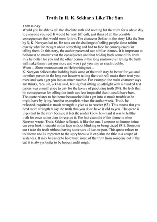 Truth In R. K. Sekhar s Like The Sun
Truth is Key
Would you be able to tell the absolute truth and nothing but the truth for a whole day
to everyone you see? It would be very difficult, just think of all the possible
consequences that would soon follow. The character Sekhar in the story Like the Sun
by R. K. Narayan had to. He took on the challenge of telling people close to him
exactly what he thought about something and had to face the consequences for
telling them. In this story, the author presented two similar themes. It is important to
be honest no matter what the consequence and that holding back some of the truth
may be better for you and the other person in the long run however telling the truth
will make them trust you more and won t get you into as much trouble.
When ... Show more content on Helpwriting.net ...
K. Narayan believes that holding back some of the truth may be better for you and
the other person in the long run however telling the truth will make them trust you
more and won t get you into as much trouble. For example, the main character says
and thinks, Yes, sir, Sekhar said, feeling that sitting up all night with a hundred test
papers was a small price to pay for the luxury of practicing truth (84). He feels that
his consequence for telling the truth was less impactful than it could have been.
The quote relates to the theme because he didn t get into as much trouble as he
might have by lying. Another example is when the author wrote, Truth, he
reflected, required as much strength to give as to receive (83). This means that you
need more strength to say the truth than you do to have it told to you. The quote is
important to the story because it lets the reader know how hard it was to tell the
truth for once rather than to receive it. The last example of the theme is when
Narayan wrote, Truth, Sekhar reflected, is like the sun. I suppose no human being
can ever look it straight in the face without blinking or being dazed (81). Someone
can t take the truth without having some sort of hurt or pain. This quote relates to
the theme and is important to the story because it explains the title in a couple of
sentences. It may be easier to hold back some of the truth from someone but in the
end it is always better to be honest and it might
 