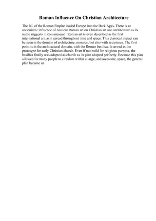 Roman Influence On Christian Architecture
The fall of the Roman Empire leaded Europe into the Dark Ages. There is an
undeniable influence of Ancient Roman art on Christian art and architecture as its
name suggests it Romanesque . Roman art is even described as the first
international art, as it spread throughout time and space. This classical impact can
be seen in the domain of architecture, mosaics, but also with sculptures. The first
point is in the architectural domain, with the Roman basilica. It served as the
prototype for early Christian church. Even if not build for religious purpose, the
basilica finally was adopted as church as its plan adapted perfectly. Because this plan
allowed for many people to circulate within a large, and awesome, space, the general
plan became an
 