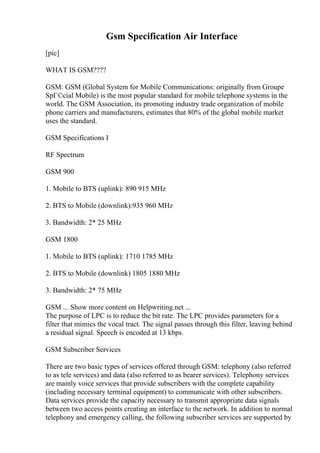Gsm Specification Air Interface
[pic]
WHAT IS GSM????
GSM: GSM (Global System for Mobile Communications: originally from Groupe
SpГ©cial Mobile) is the most popular standard for mobile telephone systems in the
world. The GSM Association, its promoting industry trade organization of mobile
phone carriers and manufacturers, estimates that 80% of the global mobile market
uses the standard.
GSM Specifications I
RF Spectrum
GSM 900
1. Mobile to BTS (uplink): 890 915 MHz
2. BTS to Mobile (downlink):935 960 MHz
3. Bandwidth: 2* 25 MHz
GSM 1800
1. Mobile to BTS (uplink): 1710 1785 MHz
2. BTS to Mobile (downlink) 1805 1880 MHz
3. Bandwidth: 2* 75 MHz
GSM ... Show more content on Helpwriting.net ...
The purpose of LPC is to reduce the bit rate. The LPC provides parameters for a
filter that mimics the vocal tract. The signal passes through this filter, leaving behind
a residual signal. Speech is encoded at 13 kbps.
GSM Subscriber Services
There are two basic types of services offered through GSM: telephony (also referred
to as tele services) and data (also referred to as bearer services). Telephony services
are mainly voice services that provide subscribers with the complete capability
(including necessary terminal equipment) to communicate with other subscribers.
Data services provide the capacity necessary to transmit appropriate data signals
between two access points creating an interface to the network. In addition to normal
telephony and emergency calling, the following subscriber services are supported by
 