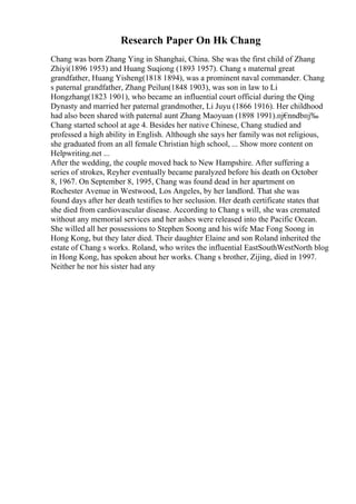 Research Paper On Hk Chang
Chang was born Zhang Ying in Shanghai, China. She was the first child of Zhang
Zhiyi(1896 1953) and Huang Suqiong (1893 1957). Chang s maternal great
grandfather, Huang Yisheng(1818 1894), was a prominent naval commander. Chang
s paternal grandfather, Zhang Peilun(1848 1903), was son in law to Li
Hongzhang(1823 1901), who became an influential court official during the Qing
Dynasty and married her paternal grandmother, Li Juyu (1866 1916). Her childhood
had also been shared with paternal aunt Zhang Maoyuan (1898 1991).пј€
nndbпј‰
Chang started school at age 4. Besides her native Chinese, Chang studied and
professed a high ability in English. Although she says her family was not religious,
she graduated from an all female Christian high school, ... Show more content on
Helpwriting.net ...
After the wedding, the couple moved back to New Hampshire. After suffering a
series of strokes, Reyher eventually became paralyzed before his death on October
8, 1967. On September 8, 1995, Chang was found dead in her apartment on
Rochester Avenue in Westwood, Los Angeles, by her landlord. That she was
found days after her death testifies to her seclusion. Her death certificate states that
she died from cardiovascular disease. According to Chang s will, she was cremated
without any memorial services and her ashes were released into the Pacific Ocean.
She willed all her possessions to Stephen Soong and his wife Mae Fong Soong in
Hong Kong, but they later died. Their daughter Elaine and son Roland inherited the
estate of Chang s works. Roland, who writes the influential EastSouthWestNorth blog
in Hong Kong, has spoken about her works. Chang s brother, Zijing, died in 1997.
Neither he nor his sister had any
 
