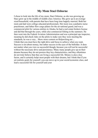 My Mom Staci Osborne
I chose to look into the life of my mom, Staci Osborne, as she was growing up.
Staci grew up in the middle of middle class America. She grew up in an average
sized household, with parents that have been long time happily married. Both her
mom and dad were college educated professionals. Her mom was a pediatric nurse
practitioner, and father flew cargo planes for the air national guard, and was a
commercial pilot for various entities in Alaska, he had a real estate brokers license
and did that through the years, while also commercial fishing in the summers. He
then went into the Federal Aviation Administration and was a principal ops inspector,
meaning he did check rides on the pilots to make sure they were meeting the
standards, he was a very... Show more content on Helpwriting.net ...
I think that you must have the right drive and focus to achieve what you want.
Success is not about money, but rather success in the eyes of the beholder. It does
not matter what you view as successful though, because you will not be successful
without the necessary drive and persistence. Many many people give up on their
dreams because they do not possess they key characteristics, and they oftentimes
do not truly believe that they are living a successful life. Money is also a key
factor, and it certainly helps most people with their dreams, but I think that if you
set realistic goals for yourself, you can move up in your social/economic class, and
lead a successful life for yourself and your
 