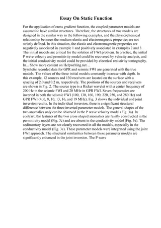 Essay On Static Function
For the application of cross gradient function, the coupled parameter models are
assumed to have similar structures. Therefore, the structures of true models are
designed in the similar way in the following examples, and the physicochemical
relationship between the medium elastic and electromagnetic properties are not
strictly defined. In this situation, the elastic and electromagnetic properties are
negatively associated in example 1 and positively associated in examples 2 and 3.
The initial models are critical for the solution of FWI problem. In practice, the initial
P wave velocity and permittivity model could be recovered by velocity analysis, and
the initial conductivity model could be provided by electrical resistivity tomography.
In... Show more content on Helpwriting.net ...
Synthetic recorded data for GPR and seismic FWI are generated with the true
models. The values of the three initial models constantly increase with depth. In
this example, 12 sources and 130 receivers are located on the surface with a
spacing of 2.0 and 0.2 m, respectively. The positions of the sources and receivers
are shown in Fig. 2. The source type is a Ricker wavelet with a center frequency of
200 Hz in the seismic FWI and 20 MHz in GPR FWI. Seven frequencies are
inverted in both the seismic FWI (100, 130, 160, 190, 220, 250, and 280 Hz) and
GPR FWI (4, 6, 8, 10, 13, 16, and 19 MHz). Fig. 3 shows the individual and joint
inversion results. In the individual inversion, there is a significant structural
difference between the three inverted parameter models. The general shapes of the
two anomalies only can be observed in the P wave velocity model (Fig. 3a). In
contrast, the features of the two cross shaped anomalies are faintly constructed in the
permittivity model (Fig. 3c) and are absent in the conductivity model (Fig. 3e). The
sedimentary layers are not clearly recovered in all the models, especially in the
conductivity model (Fig. 3e). These parameter models were integrated using the joint
FWI approach. The structural similarities between these parameter models are
significantly enhanced in the joint inversion. The P wave
 