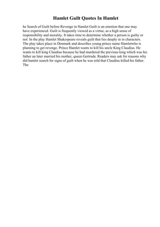 Hamlet Guilt Quotes In Hamlet
he Search of Guilt before Revenge in Hamlet Guilt is an emotion that one may
have experienced. Guilt is frequently viewed as a virtue, as a high sense of
responsibility and morality. It takes time to determine whether a person is guilty or
not. In the play Hamlet Shakespeare reveals guilt that lies deeply in in characters.
The play takes place in Denmark and describes young prince name Hamletwho is
planning to get revenge. Prince Hamlet wants to kill his uncle King Claudius. He
wants to kill king Claudius because he had murdered the previous king which was his
father an later married his mother, queen Gertrude. Readers may ask for reasons why
did hamlet search for signs of guilt when he was told that Claudius killed his father.
The
 
