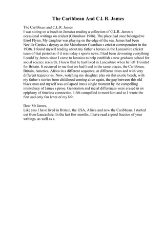 The Caribbean And C.l. R. James
The Caribbean and C.L.R. James
I was sitting on a beach in Jamaica reading a collection of C.L.R. James s
occasional writings on cricket (Grimshaw 1986). The place had once belonged to
Errol Flynn. My daughter was playing on the edge of the sea. James had been
Neville Cardus s deputy as the Manchester Guardian s cricket correspondent in the
1930s. I found myself reading about my father s heroes in the Lancashire cricket
team of that period as if it was today s sports news. I had been devouring everything
I could by James since I came to Jamaica to help establish a new graduate school for
social science research. I knew that he had lived in Lancashire when he left Trinidad
for Britain. It occurred to me that we had lived in the same places, the Caribbean,
Britain, America, Africa in a different sequence, at different times and with very
different trajectories. Now, watching my daughter play on that exotic beach, with
my father s stories from childhood coming alive again, the gap between this old
black man and myself was collapsed into a single moment by the compelling
immediacy of James s prose. Generation and racial differences were erased in an
epiphany of timeless connection. I felt compelled to meet him and so I wrote the
first and only fan letter of my life.
Dear Mr James,
Like you I have lived in Britain, the USA, Africa and now the Caribbean. I started
out from Lancashire. In the last few months, I have read a good fraction of your
writings, as well as a
 