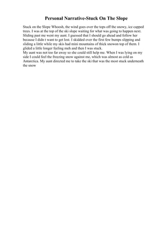Personal Narrative-Stuck On The Slope
Stuck on the Slope Whoosh, the wind goes over the tops off the snowy, ice capped
trees. I was at the top of the ski slope waiting for what was going to happen next.
Sliding past me went my aunt. I guessed that I should go ahead and follow her
because I didn t want to get lost. I skidded over the first few bumps slipping and
sliding a little while my skis had mini mountains of thick snowon top of them. I
glided a little longer feeling meh and then I was stuck.
My aunt was not too far away so she could still help me. When I was lying on my
side I could feel the freezing snow against me, which was almost as cold as
Antarctica. My aunt directed me to take the ski that was the most stuck underneath
the snow
 