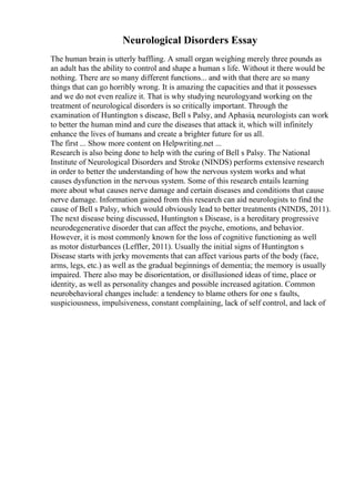Neurological Disorders Essay
The human brain is utterly baffling. A small organ weighing merely three pounds as
an adult has the ability to control and shape a human s life. Without it there would be
nothing. There are so many different functions... and with that there are so many
things that can go horribly wrong. It is amazing the capacities and that it possesses
and we do not even realize it. That is why studying neurologyand working on the
treatment of neurological disorders is so critically important. Through the
examination of Huntington s disease, Bell s Palsy, and Aphasia, neurologists can work
to better the human mind and cure the diseases that attack it, which will infinitely
enhance the lives of humans and create a brighter future for us all.
The first ... Show more content on Helpwriting.net ...
Research is also being done to help with the curing of Bell s Palsy. The National
Institute of Neurological Disorders and Stroke (NINDS) performs extensive research
in order to better the understanding of how the nervous system works and what
causes dysfunction in the nervous system. Some of this research entails learning
more about what causes nerve damage and certain diseases and conditions that cause
nerve damage. Information gained from this research can aid neurologists to find the
cause of Bell s Palsy, which would obviously lead to better treatments (NINDS, 2011).
The next disease being discussed, Huntington s Disease, is a hereditary progressive
neurodegenerative disorder that can affect the psyche, emotions, and behavior.
However, it is most commonly known for the loss of cognitive functioning as well
as motor disturbances (Leffler, 2011). Usually the initial signs of Huntington s
Disease starts with jerky movements that can affect various parts of the body (face,
arms, legs, etc.) as well as the gradual beginnings of dementia; the memory is usually
impaired. There also may be disorientation, or disillusioned ideas of time, place or
identity, as well as personality changes and possible increased agitation. Common
neurobehavioral changes include: a tendency to blame others for one s faults,
suspiciousness, impulsiveness, constant complaining, lack of self control, and lack of
 