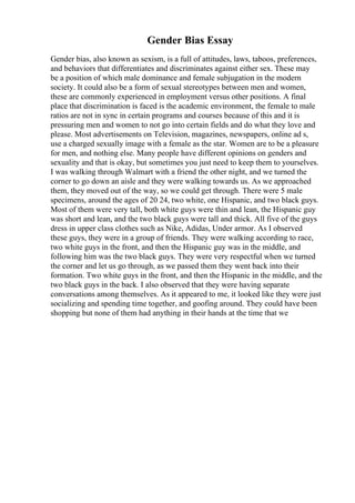 Gender Bias Essay
Gender bias, also known as sexism, is a full of attitudes, laws, taboos, preferences,
and behaviors that differentiates and discriminates against either sex. These may
be a position of which male dominance and female subjugation in the modern
society. It could also be a form of sexual stereotypes between men and women,
these are commonly experienced in employment versus other positions. A final
place that discrimination is faced is the academic environment, the female to male
ratios are not in sync in certain programs and courses because of this and it is
pressuring men and women to not go into certain fields and do what they love and
please. Most advertisements on Television, magazines, newspapers, online ad s,
use a charged sexually image with a female as the star. Women are to be a pleasure
for men, and nothing else. Many people have different opinions on genders and
sexuality and that is okay, but sometimes you just need to keep them to yourselves.
I was walking through Walmart with a friend the other night, and we turned the
corner to go down an aisle and they were walking towards us. As we approached
them, they moved out of the way, so we could get through. There were 5 male
specimens, around the ages of 20 24, two white, one Hispanic, and two black guys.
Most of them were very tall, both white guys were thin and lean, the Hispanic guy
was short and lean, and the two black guys were tall and thick. All five of the guys
dress in upper class clothes such as Nike, Adidas, Under armor. As I observed
these guys, they were in a group of friends. They were walking according to race,
two white guys in the front, and then the Hispanic guy was in the middle, and
following him was the two black guys. They were very respectful when we turned
the corner and let us go through, as we passed them they went back into their
formation. Two white guys in the front, and then the Hispanic in the middle, and the
two black guys in the back. I also observed that they were having separate
conversations among themselves. As it appeared to me, it looked like they were just
socializing and spending time together, and goofing around. They could have been
shopping but none of them had anything in their hands at the time that we
 