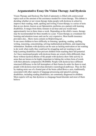 Argumentative Essay On Vision Therapy And Dyslexia
Vision Therapy and Dyslexia The field of optometry is filled with controversial
topics such as the amount of the assistance needed for vision therapy. This debate is
deciding whether or not vision therapy helps people with dyslexia in school to
improve their reading, math, spelling and writing.Vision therapy is a series of tests
that an eye doctor, known as an Optometrist, performs on a patient with learning
disabilities. It ranges from thirty minutes to an hour and you would meet
approximately two to three times a week. Depending on the child s issues, therapy
may be recommended for three months to a year. Vision therapy as a treatment for
learning and attention issues and can be very expensive. Most health insurance
providers also... Show more content on Helpwriting.net ...
It can cause children to have difficulty in listening, speaking, reading, spelling,
writing, reasoning, concentrating, solving mathematical problems, and organizing
information. Students with dyslexia can be seen as lacking motivation or not wanting
to do work when really they could just be struggling and not wanting to seek
help.Learning disabilities often prevent children from reaching their full potential.
As I have mentioned people with dyslexia brains are wired a little differently than
those without dyslexia.Brains of the people with dyslexia show little activity in
areas that are known to be highly important in linking the written form of words
with their phonetic components (WebMD). People with dyslexia have different
structural difference in the left hemisphere of their brains.In order for them to read,
people with dyslexia must develop alternative neurological pathways. They do this
by making more use of a frontal part of the brain called Broca s area, traditionally
associated with other aspects of language processing and speech.Learning
disabilities, including reading disabilities, are commonly diagnosed in children.
Most experts will say that dyslexia is a language based disorder and most of them
believe
 