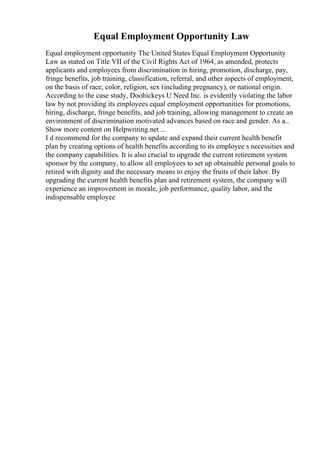 Equal Employment Opportunity Law
Equal employment opportunity The United States Equal Employment Opportunity
Law as stated on Title VII of the Civil Rights Act of 1964, as amended, protects
applicants and employees from discrimination in hiring, promotion, discharge, pay,
fringe benefits, job training, classification, referral, and other aspects of employment,
on the basis of race, color, religion, sex (including pregnancy), or national origin.
According to the case study, Doohickeys U Need Inc. is evidently violating the labor
law by not providing its employees equal employment opportunities for promotions,
hiring, discharge, fringe benefits, and job training, allowing management to create an
environment of discrimination motivated advances based on race and gender. As a...
Show more content on Helpwriting.net ...
I d recommend for the company to update and expand their current health benefit
plan by creating options of health benefits according to its employee s necessities and
the company capabilities. It is also crucial to upgrade the current retirement system
sponsor by the company, to allow all employees to set up obtainable personal goals to
retired with dignity and the necessary means to enjoy the fruits of their labor. By
upgrading the current health benefits plan and retirement system, the company will
experience an improvement in morale, job performance, quality labor, and the
indispensable employee
 