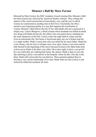 Monster s Ball By Marc Forster
Directed by Marc Forster, the 2001 Academy Award winning film, Monster s Ball,
has been extensively criticized by American Studies scholars. They critique the
aspects of the social construction of masculinity, race, and the way in which
women are constructed as needing men in their lives. Essentially, the film s
narrative uses hypermasculinity in a way that supports the sexulization of
women. Monster s Ball follows the life of two individuals who are connected in a
unique way. Leticia Musgrove, a black woman whose husband was killed on death
row along with Hank Grotowski, the officer who executed Leticia s husband are
the main characters of the film. Leticia works the night shift at a diner and she
lives an unfortunate life. Her house is foreclosed upon, her car is broken and she
is a single mother. Hank is racist man who was raised by his racist father. Hank has
a son, Sonny, who he tries to infringe racist view upon. Sonny is not racist and he
kills himself at the beginning of the movie because he knows his father hates him.
Leticia serves Hank at the diner very often. On a rainy night, Leticia s son got hit
by a car while they are walking back home. By chance, Hank is there to save the
day and bring Leticia s son and her to the hospital, where he dies. One day at the
diner, Hank tells Leticia that his son died too. That comment sparked them to
develop a very sexual relationship. Over time, Hank finds out who Leticia is and
realized he killed her husband. He feels
 
