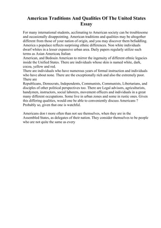 American Traditions And Qualities Of The United States
Essay
For many international students, acclimating to American society can be troublesome
and occasionally disappointing. American traditions and qualities may be altogether
different from those of your nation of origin, and you may discover them befuddling.
America s populace reflects surprising ethnic differences. Non white individuals
dwarf whites in a lesser expansive urban area. Daily papers regularly utilize such
terms as Asian American, Italian
American, and Bedouin American to mirror the ingenuity of different ethnic legacies
inside the Unified States. There are individuals whose skin is named white, dark,
cocoa, yellow and red.
There are individuals who have numerous years of formal instruction and individuals
who have about none. There are the exceptionally rich and also the extremely poor.
There are
Republicans, Democrats, Independents, Communists, Communists, Libertarians, and
disciples of other political perspectives too. There are Legal advisors, agriculturists,
handymen, instructors, social laborers, movement officers and individuals in a great
many different occupations. Some live in urban zones and some in rustic ones. Given
this differing qualities, would one be able to conveniently discuss Americans ?
Probably so, given that one is watchful.
Americans don t more often than not see themselves, when they are in the
Assembled States, as delegates of their nation. They consider themselves to be people
who are not quite the same as every
 