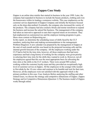 Zappos Case Study
Zappos is an online shoe retailer that started its business in the year 1999. Later, the
company had expanded its business to include the beauty products, clothing and even
the housewares within its leading e commerce website. This case emphasizes on the
customer service department of Zappos Company and initially the business focused
only on the drop ship method. Eventually, the company also increased the variety of
the products. The company had also created a bricks and mortar storefront to expand
the business and increase the salesof the business. The management of the company
had taken an innovative approach to earn their required return on investment. They
had emphasized on customerservice and the employee training programs to gain...
Show more content on Helpwriting.net ...
In this report, we determine the scheduling issues of shifts faced by the CLT
members, analyzing them and making recommendations to the management.
Problem Diagnosis A new calendar was prepared by the management of Zappos at
the start of each month and this was based on the projected incoming calls and the
internal growth forecasts of the company. All the employees working under the
CLT had to bid for the time slots, however, all those employees that had more
experience and had a long history of working for the company were given priority
in selecting their time slots for the shifts they wanted to work in. However, not all
the employees agreed that this was the most appropriate basis for allocating the
time slots or the shifts to the CLT workers. There were around 500 workers
working within the customer loyalty team and they provided an exceptionally high
level of customer service at Zappos. All the employees in the younger tribe needed
to first abide by the 10 core values and continue to be humble and wait for their turn.
However, all the employees were not satisfied with this approach which is the
primary problem in this case. Case Analysis Before analyzing the staffing and other
related issues, we discuss the strategy and competitive dimensions of Zappos. Zappos
Strategy and its Competitive Dimensions (Question 1) The business model of Zappos
works through online
 