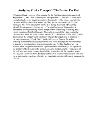 Analyzing Zizek s Concept Of The Passion For Real
6.Examine Zizek s concept of the passion for the Real in relation to the events of
September 11, 2001. BBC News reports on September 11, 2001 (9/11) there were
multiple attacks by Al Qaeda terrorists in America (p.1). The planes crashed into
the main building of the New York City (NY): World trade centre (WTC) and
Pentagon. As a result about 3000 people died during this event. BBC (2015)
identified it as symbolic violence. (p.1). The ramifications of this event were
reported by media presenting drastic images/videos of building collapsing, fire,
people jumping off the building, etc. The media presented the video constantly
over and over when the plane crashed into the WTC (Baudains, 2013). Zizek (2002)
emphasis on the imagery symbolic reality of everyday experience as a feature of
the twentieth century. Zizek (2002) applies his concept Passion for real to
critically examine the consequences of the 9/11 event. He explains Passion for real
is a desire to perceive things in a more realistic way. For him Real is what you
achieve when you peel off the subtle layers of outside world/reality. He argues that
the concept of Real is driven by hollowness and is not presentable. The passion of
for real is to search and explore for reliability destined to fail the situation, as the
real is given a symbolic form. He believes that when informed about events like 9/11
by news the only experience of reality we have is through the videos and photographs
that are
 