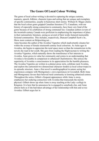 The Genre Of Local Colour Writing
The genre of local colour writing is devoted to capturing the unique customs,
manners, speech, folklore, character types and setting that are unique and exemplary
of specific communities, usually in humorous short stories. William H. Magee claims
that the local colour genre gripped Canadian literature (77). Canadians, with our
history of especially strong connection to community, have been very fond of the
genre because of its celebration of strong communal ties. Canadian authors in turn of
the twentieth century Canada were proficient in emphasizing the importance of place
in their nationalistic literature, seeing as several of their works featured memorable
fictional communities. This includes, respectively, Duncan Campbell Scott s In...
Show more content on Helpwriting.net ...
Anne becomes the author of the Avonlea Vignettes which inadvertently situates her
within the avenue of female nineteenth century local colourists. As Anne ages in
Avonlea, she begins to appreciate the rural space more so than the romanticism in the
novels she read in her youth. She goes from reading the Highwayman to writing the
Avonlea Vignettes, which naturally shows the transference of her interests to
Avonlea. Anne grows to value her community and comes to an understanding that
Avonlea is favourable in comparison to urbanized Charlottetown. She notices the
superiority of Avonlea s consciousness in its appreciation for the humble pleasures.
The Avonlea Vignettes are written in a plainer prose style, celebrate rural Avonlea,
and explore the cartoonish two dimensional character models (a local colour trope) in
its episodic structure. Anne s first novel is autobiographical in nature seeing her
experiences compare with Montgomery s own experiences in Cavendish. Both Anne
and Montgomery favour their beloved rural community to looming urbanized centres.
Throughout the series, Gilbert s frequent appearances while Anne is away,
emphasizes her enduring connection with Avonlea that transcends the merely
physical. Gilbert shows up when Anne is away teaching at the Lady s college in
Kingston. It is here that he announces he is engaged to somebody else, and Anne
almost feels as if she had taken advantage of her relationship with him and so too
Avonlea. Gilbert urges her in
 