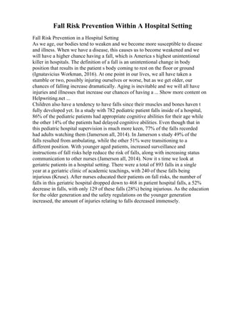 Fall Risk Prevention Within A Hospital Setting
Fall Risk Prevention in a Hospital Setting
As we age, our bodies tend to weaken and we become more susceptible to disease
and illness. When we have a disease, this causes us to become weakened and we
will have a higher chance having a fall, which is America s highest unintentional
killer in hospitals. The definition of a fall is an unintentional change in body
position that results in the patient s body coming to rest on the floor or ground
(Ignatavicius Workman, 2016). At one point in our lives, we all have taken a
stumble or two, possibly injuring ourselves or worse, but as we get older, our
chances of falling increase dramatically. Aging is inevitable and we will all have
injuries and illnesses that increase our chances of having a ... Show more content on
Helpwriting.net ...
Children also have a tendency to have falls since their muscles and bones haven t
fully developed yet. In a study with 782 pediatric patient falls inside of a hospital,
86% of the pediatric patients had appropriate cognitive abilities for their age while
the other 14% of the patients had delayed cognitive abilities. Even though that in
this pediatric hospital supervision is much more keen, 77% of the falls recorded
had adults watching them (Jamerson all, 2014). In Jamerson s study 49% of the
falls resulted from ambulating, while the other 51% were transitioning to a
different position. With younger aged patients, increased surveillance and
instructions of fall risks help reduce the risk of falls, along with increasing status
communication to other nurses (Jamerson all, 2014). Now it s time we look at
geriatric patients in a hospital setting. There were a total of 893 falls in a single
year at a geriatric clinic of academic teachings, with 240 of these falls being
injurious (Kruse). After nurses educated their patients on fall risks, the number of
falls in this geriatric hospital dropped down to 468 in patient hospital falls, a 52%
decrease in falls, with only 129 of these falls (28%) being injurious. As the education
for the older generation and the safety regulations on the younger generation
increased, the amount of injuries relating to falls decreased immensely.
 