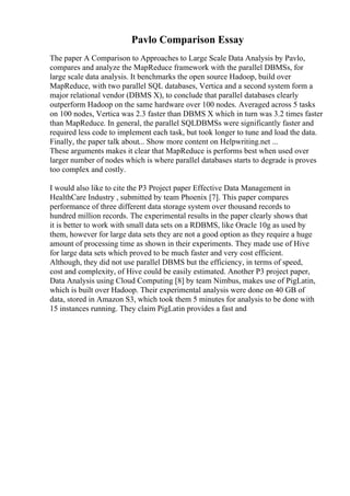 Pavlo Comparison Essay
The paper A Comparison to Approaches to Large Scale Data Analysis by Pavlo,
compares and analyze the MapReduce framework with the parallel DBMSs, for
large scale data analysis. It benchmarks the open source Hadoop, build over
MapReduce, with two parallel SQL databases, Vertica and a second system form a
major relational vendor (DBMS X), to conclude that parallel databases clearly
outperform Hadoop on the same hardware over 100 nodes. Averaged across 5 tasks
on 100 nodes, Vertica was 2.3 faster than DBMS X which in turn was 3.2 times faster
than MapReduce. In general, the parallel SQLDBMSs were significantly faster and
required less code to implement each task, but took longer to tune and load the data.
Finally, the paper talk about... Show more content on Helpwriting.net ...
These arguments makes it clear that MapReduce is performs best when used over
larger number of nodes which is where parallel databases starts to degrade is proves
too complex and costly.
I would also like to cite the P3 Project paper Effective Data Management in
HealthCare Industry , submitted by team Phoenix [7]. This paper compares
performance of three different data storage system over thousand records to
hundred million records. The experimental results in the paper clearly shows that
it is better to work with small data sets on a RDBMS, like Oracle 10g as used by
them, however for large data sets they are not a good option as they require a huge
amount of processing time as shown in their experiments. They made use of Hive
for large data sets which proved to be much faster and very cost efficient.
Although, they did not use parallel DBMS but the efficiency, in terms of speed,
cost and complexity, of Hive could be easily estimated. Another P3 project paper,
Data Analysis using Cloud Computing [8] by team Nimbus, makes use of PigLatin,
which is built over Hadoop. Their experimental analysis were done on 40 GB of
data, stored in Amazon S3, which took them 5 minutes for analysis to be done with
15 instances running. They claim PigLatin provides a fast and
 