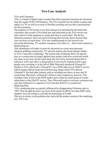 Tivo Case Analysis
TiVo and Consumers
TiVo is a brand of digital video recorder that offers numerous functions far advanced
than the regular VCR or DVD player. The TiVo recorder has the ability to pause and
replay live TV as well as an array of flexible recording services that is personalized
for the consumers.
The adoption of TiVowhen it was first released was facilitated by the belief that
consumers who owned a TiVo black box and subscribed to the TiVo service can
take control of what programs to watch and when to watch them. The device
attracted consumers who were tired of missing their favorite shows because they
were too busy to watch them. TiVo also enabled people to fast forward over
irreverent advertising. TV watchers can pause a live show to ... Show more content on
Helpwriting.net ...
This information will make it easier for advertisers to create more personal,
attention grabbing commercials. TV network stations also faced changes thanks
to TiVo s innovative technology. The normal rules of placing shows on specific
days at a certain time no longer applied since people could now record and watch
any show at any time. On the other hand, this also led to networks being able to
track how well a new show is doing before it even airs by looking at how many
people were recording it. In the fall of 2000, Microsoft introduced UltimateTV.
Similar to TiVo, Microsoft s UltimateTV was a DVR add on to its WebTV service
which already offered email and web browsing, things which TiVo did not.
UltimateTV also had other features such as recording two shows at once and 30
second skip. Microsoft s UltimateTV did have some weaknesses, however. This
included a lack of time in the DVR market and a relatively small group of current
subscribers to their WebTV service. Thus, Microsoft needs to convince consumers not
only that UltimateTV is superior to TiVo but that WebTV is a useful tool.
Marketing Plan
TiVo s marketing plan was greatly influenced by disappointing Christmas sales in
1999. They brought the price way down from nearly $1,000 to less than $500. Early
adopters were not willing to consider the technology at $1,000.
This ties in closely to the problems they had with the product section of the marketing
mix. TiVo was
 