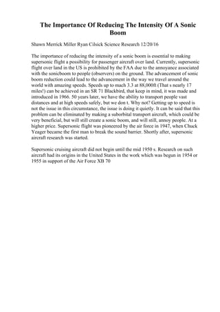 The Importance Of Reducing The Intensity Of A Sonic
Boom
Shawn Merrick Miller Ryan Cilsick Science Research 12/20/16
The importance of reducing the intensity of a sonic boom is essential to making
supersonic flight a possibility for passenger aircraft over land. Currently, supersonic
flight over land in the US is prohibited by the FAA due to the annoyance associated
with the sonicboom to people (observers) on the ground. The advancement of sonic
boom reduction could lead to the advancement in the way we travel around the
world with amazing speeds. Speeds up to mach 3.3 at 88,000ft (That s nearly 17
miles!) can be achieved in an SR 71 Blackbird, that keep in mind, it was made and
introduced in 1966. 50 years later, we have the ability to transport people vast
distances and at high speeds safely, but we don t. Why not? Getting up to speed is
not the issue in this circumstance, the issue is doing it quietly. It can be said that this
problem can be eliminated by making a suborbital transport aircraft, which could be
very beneficial, but will still create a sonic boom, and will still, annoy people. At a
higher price. Supersonic flight was pioneered by the air force in 1947, when Chuck
Yeager became the first man to break the sound barrier. Shortly after, supersonic
aircraft research was started.
Supersonic cruising aircraft did not begin until the mid 1950 s. Research on such
aircraft had its origins in the United States in the work which was begun in 1954 or
1955 in support of the Air Force XB 70
 