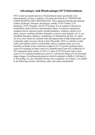 Advantages And Disadvantages Of Trinitrotoluene
TNT is more accurately known as Trinitrotoluene (more specifically 2,4,6
trinitrotoluene), a Class A explosive. Its molecular formula is C7H5N3O6 OR
C6H2(CH3)(NO2)3 OR C6H2(NO2)3CH3. This compound includes the elements
Carbon, Hydrogen, Nitrogen, and Oxygen, notably 37.0% Carbon, 2.2%
Hydrogen, 18.5% Nitrogen, and 42.3% Oxygen. It is an explosive chemical (a
combustible solid) with toxic and hazardous effects. Commonly experienced
symptoms due to exposure mainly include headaches, weakness, anemia, liver
injury, nausea, vomiting, diarrhea, dermatitis, cyanosis, toxic hepatitis, etc. It s an
incredibly hazardous explosive, considering it is absorbed by the skin, its vapors
are toxic, toxic fumes are released when decomposed due to high temperatures, and
it detonates under excessive shock or heat. Physically, TNT is a colorless or pale
yellow and odorless solid or crushed flake, and it is synthetic (does not occur
naturally on Earth). It has a molecular weight of 227.132 g/mol, hydrogen donor
count of 0, hydrogen acceptor count of 6, relatable bond count of 0, complexity of
292, topological polar surface of 138 A^2, mass of 227.018 g/mol, heavy atom
count of 16, covalently bonded unit count of 1, and formal charge of 0. Its structural
shape changes. Its boiling point (point at which it explodes) is 464Вє F (240 deg C)
at 760 mmHg. It is also insoluble, but has a few exceptions. At 18 deg C, it is soluble
in the following solvents: chloroform, ether, and carbon tetrachloride.
 